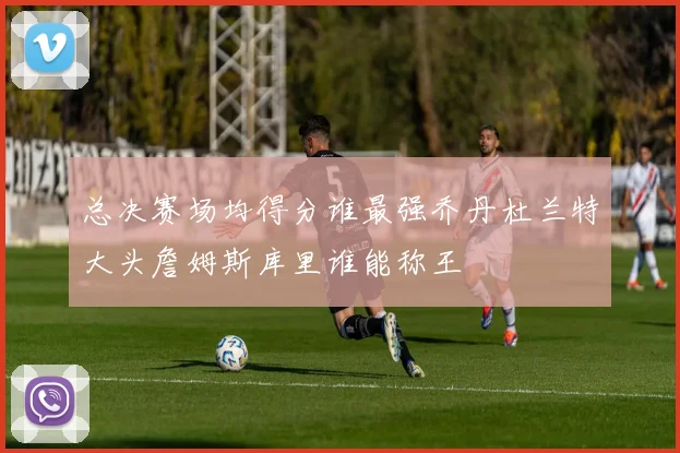 总决赛场均得分谁最强乔丹杜兰特大头詹姆斯库里谁能称王