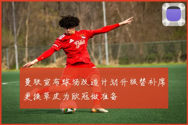 曼联宣布球场改造计划升级替补席更换草皮为欧冠做准备