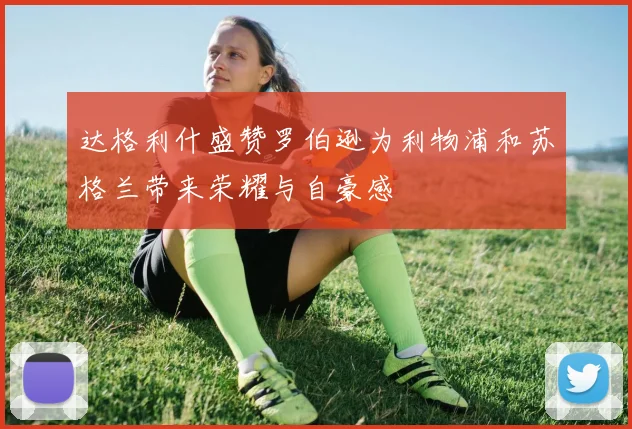 达格利什盛赞罗伯逊为利物浦和苏格兰带来荣耀与自豪感