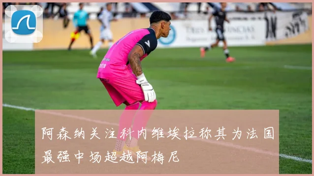 阿森纳关注科内维埃拉称其为法国最强中场超越阿梅尼