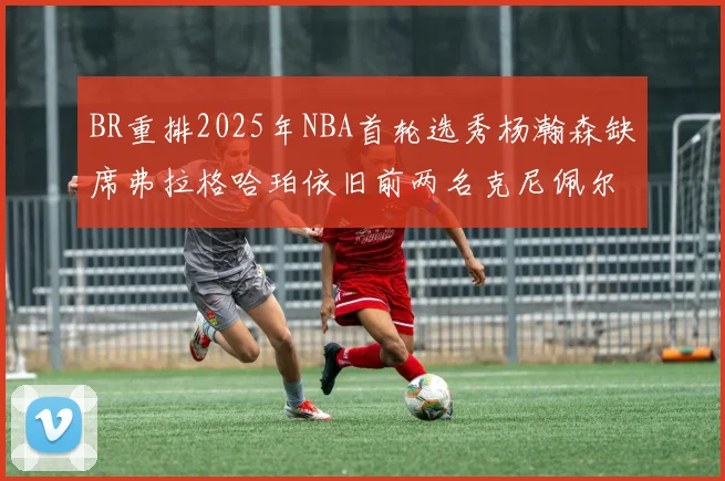 BR重排2025年NBA首轮选秀杨瀚森缺席弗拉格哈珀依旧前两名克尼佩尔锁定探花位