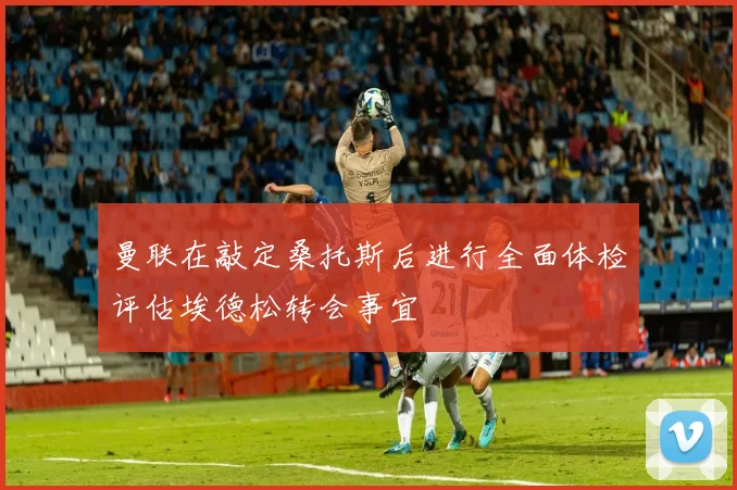 曼联在敲定桑托斯后进行全面体检评估埃德松转会事宜