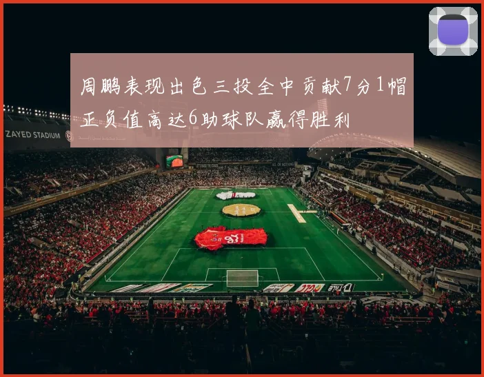 周鹏表现出色三投全中贡献7分1帽正负值高达6助球队赢得胜利