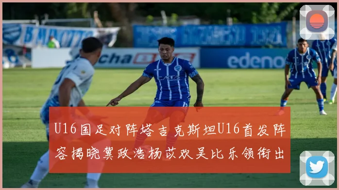 U16国足对阵塔吉克斯坦U16首发阵容揭晓冀政浩杨苡欢吴比乐领衔出战