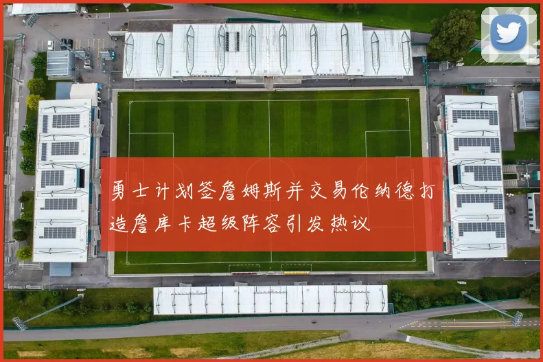 勇士计划签詹姆斯并交易伦纳德打造詹库卡超级阵容引发热议