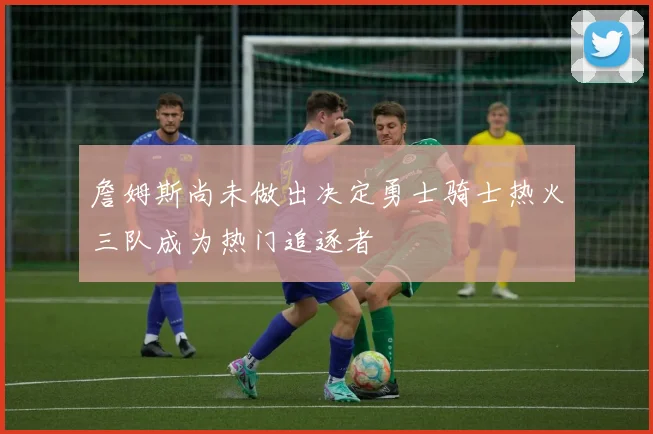 詹姆斯尚未做出决定勇士骑士热火三队成为热门追逐者