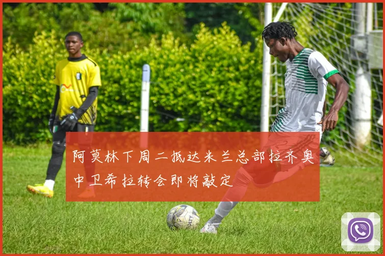 阿莫林下周二抵达米兰总部拉齐奥中卫希拉转会即将敲定