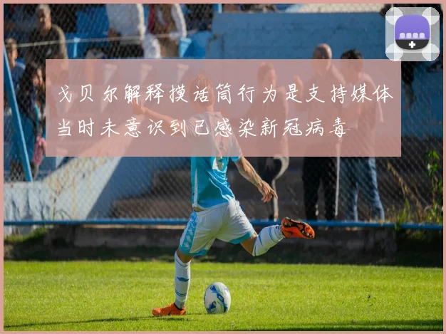 戈贝尔解释摸话筒行为是支持媒体当时未意识到已感染新冠病毒