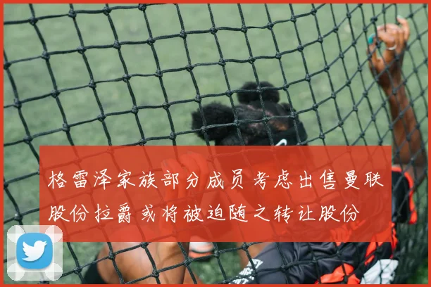 格雷泽家族部分成员考虑出售曼联股份拉爵或将被迫随之转让股份