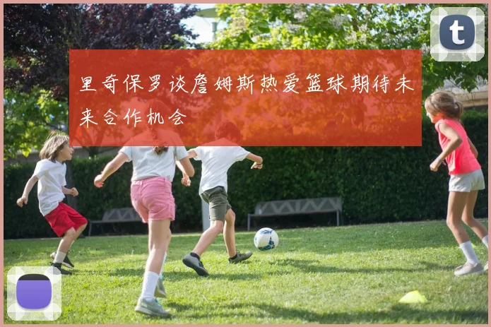 里奇保罗谈詹姆斯热爱篮球期待未来合作机会