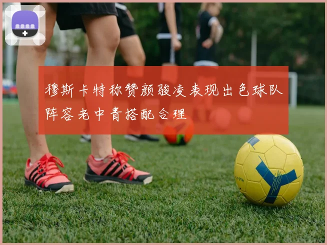 穆斯卡特称赞颜骏凌表现出色球队阵容老中青搭配合理