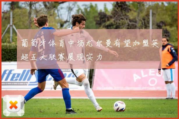 葡萄牙体育中场尤尔曼有望加盟英超五大联赛展现实力
