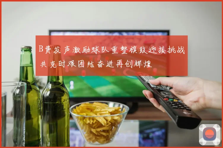 B费发声激励球队重整旗鼓迎接挑战共克时艰团结奋进再创辉煌