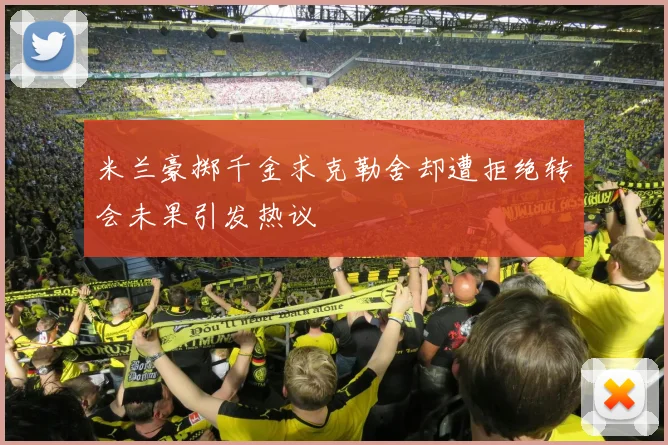 米兰豪掷千金求克勒舍却遭拒绝转会未果引发热议