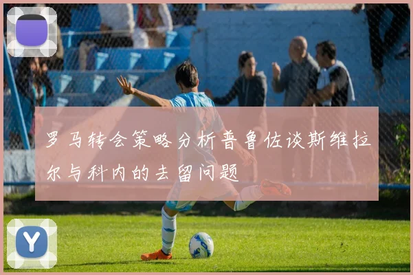 罗马转会策略分析普鲁佐谈斯维拉尔与科内的去留问题
