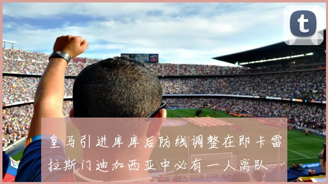 皇马引进库库后防线调整在即卡雷拉斯门迪加西亚中必有一人离队