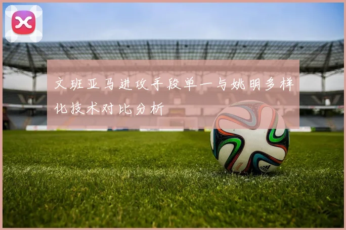 文班亚马进攻手段单一与姚明多样化技术对比分析