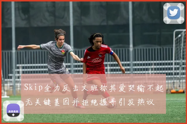 Skip全力反击文班称其爱哭输不起无关键基因并拒绝握手引发热议