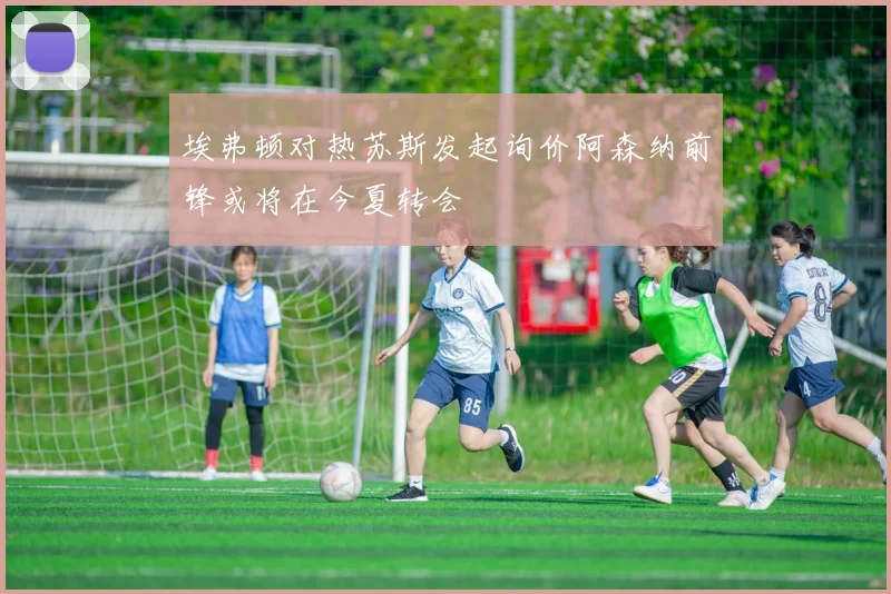 埃弗顿对热苏斯发起询价阿森纳前锋或将在今夏转会