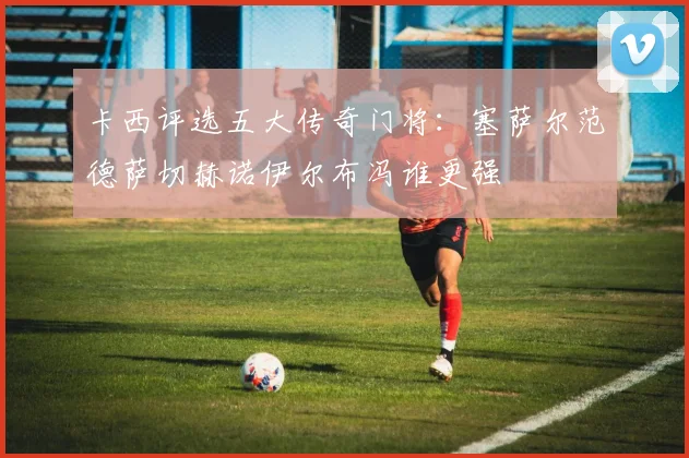 卡西评选五大传奇门将：塞萨尔范德萨切赫诺伊尔布冯谁更强