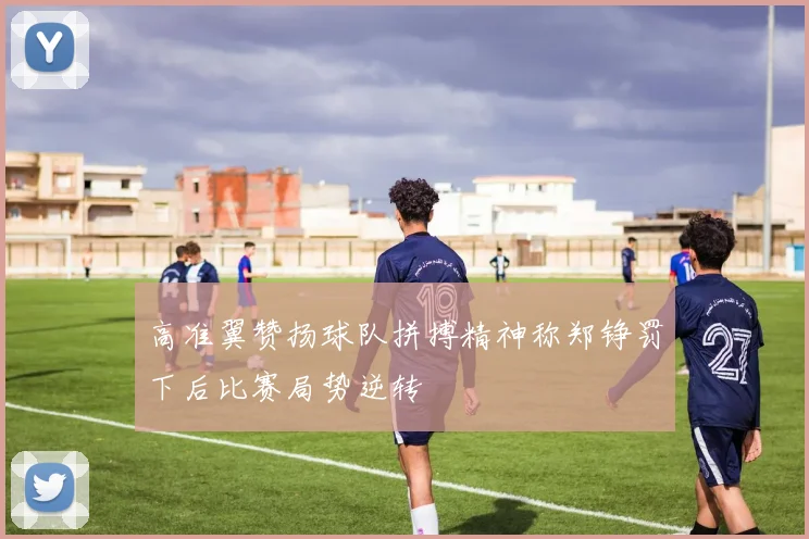 高准翼赞扬球队拼搏精神称郑铮罚下后比赛局势逆转