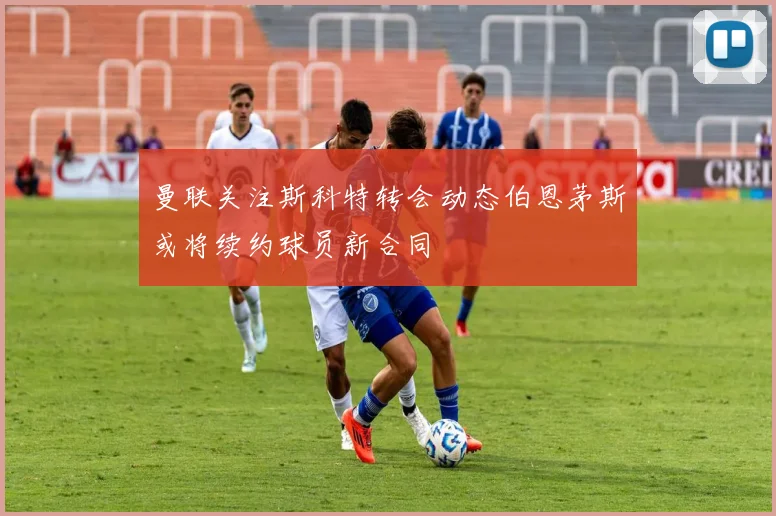 曼联关注斯科特转会动态伯恩茅斯或将续约球员新合同