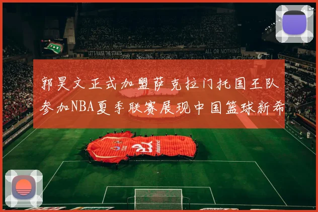 郭昊文正式加盟萨克拉门托国王队参加NBA夏季联赛展现中国篮球新希望