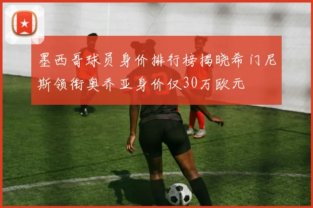 墨西哥球员身价排行榜揭晓希门尼斯领衔奥乔亚身价仅30万欧元