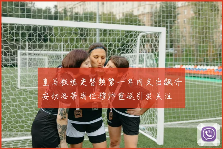 皇马教练更替频繁一年内支出飙升安切洛蒂离任穆帅重返引发关注