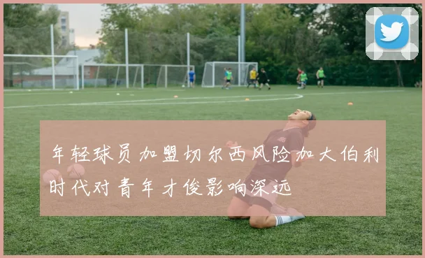 年轻球员加盟切尔西风险加大伯利时代对青年才俊影响深远