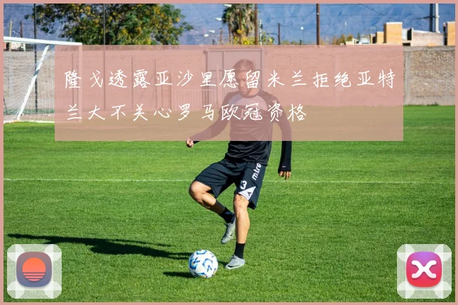 隆戈透露亚沙里愿留米兰拒绝亚特兰大不关心罗马欧冠资格